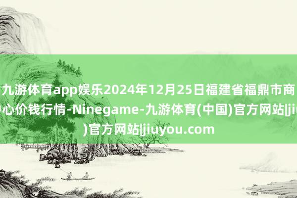 九游体育app娱乐2024年12月25日福建省福鼎市商贸业行状中心价钱行情-Ninegame-九游体育(中国)官方网站|jiuyou.com