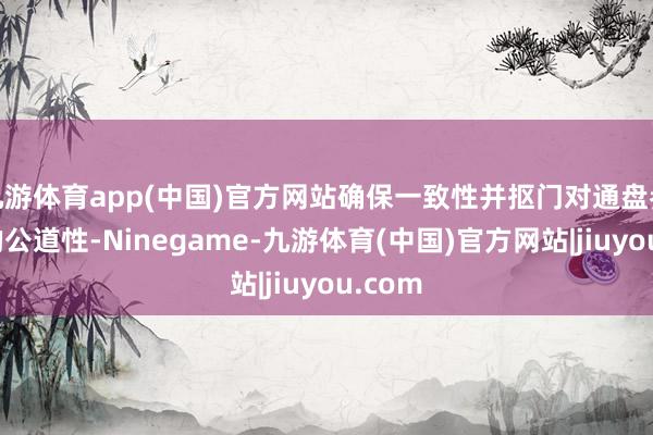 九游体育app(中国)官方网站确保一致性并抠门对通盘参与者的公道性-Ninegame-九游体育(中国)官方网站|jiuyou.com