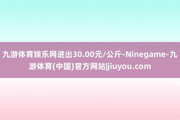 九游体育娱乐网进出30.00元/公斤-Ninegame-九游体育(中国)官方网站|jiuyou.com