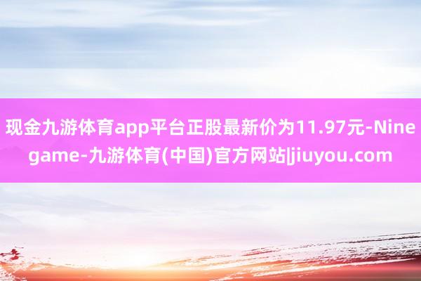 现金九游体育app平台正股最新价为11.97元-Ninegame-九游体育(中国)官方网站|jiuyou.com