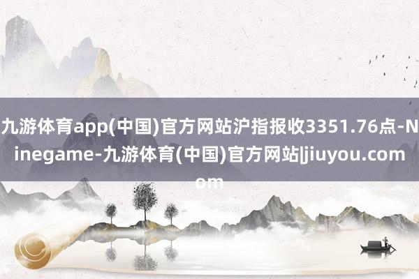 九游体育app(中国)官方网站沪指报收3351.76点-Ninegame-九游体育(中国)官方网站|jiuyou.com