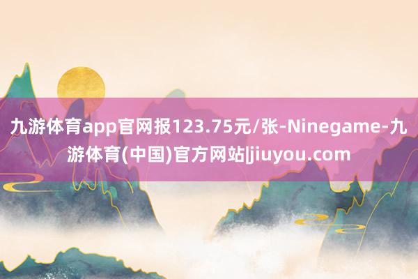 九游体育app官网报123.75元/张-Ninegame-九游体育(中国)官方网站|jiuyou.com