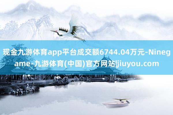 现金九游体育app平台成交额6744.04万元-Ninegame-九游体育(中国)官方网站|jiuyou.com