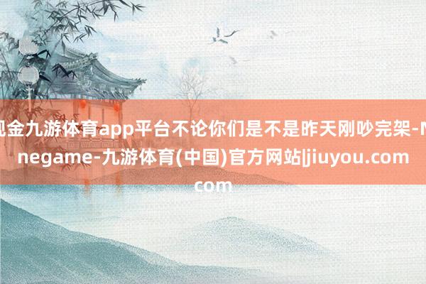 现金九游体育app平台不论你们是不是昨天刚吵完架-Ninegame-九游体育(中国)官方网站|jiuyou.com