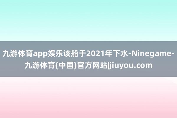 九游体育app娱乐该船于2021年下水-Ninegame-九游体育(中国)官方网站|jiuyou.com
