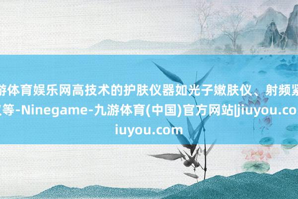 九游体育娱乐网高技术的护肤仪器如光子嫩肤仪、射频紧肤仪等-Ninegame-九游体育(中国)官方网站|jiuyou.com