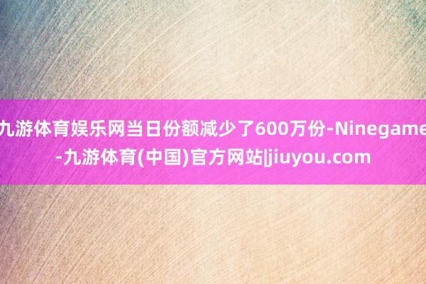 九游体育娱乐网当日份额减少了600万份-Ninegame-九游体育(中国)官方网站|jiuyou.com