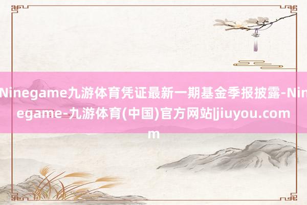 Ninegame九游体育凭证最新一期基金季报披露-Ninegame-九游体育(中国)官方网站|jiuyou.com