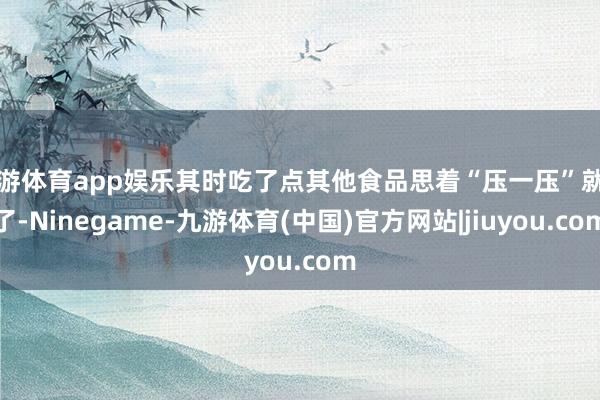 九游体育app娱乐其时吃了点其他食品思着“压一压”就好了-Ninegame-九游体育(中国)官方网站|jiuyou.com