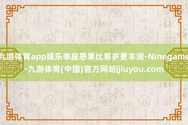 九游体育app娱乐举座恶果比客岁更丰润-Ninegame-九游体育(中国)官方网站|jiuyou.com