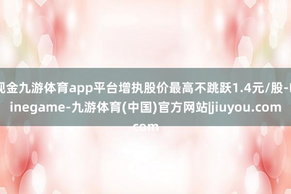 现金九游体育app平台增执股价最高不跳跃1.4元/股-Ninegame-九游体育(中国)官方网站|jiuyou.com