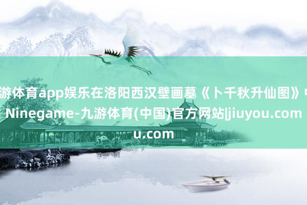 九游体育app娱乐在洛阳西汉壁画墓《卜千秋升仙图》中-Ninegame-九游体育(中国)官方网站|jiuyou.com
