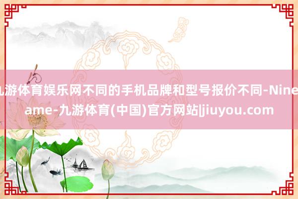 九游体育娱乐网不同的手机品牌和型号报价不同-Ninegame-九游体育(中国)官方网站|jiuyou.com