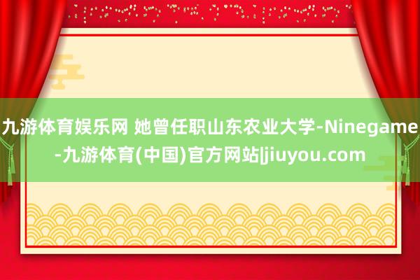 九游体育娱乐网 她曾任职山东农业大学-Ninegame-九游体育(中国)官方网站|jiuyou.com