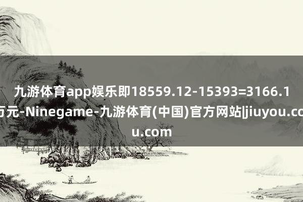 九游体育app娱乐即18559.12-15393=3166.12万元-Ninegame-九游体育(中国)官方网站|jiuyou.com