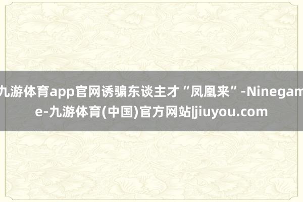 九游体育app官网诱骗东谈主才“凤凰来”-Ninegame-九游体育(中国)官方网站|jiuyou.com