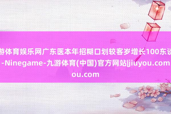 九游体育娱乐网广东医本年招糊口划较客岁增长100东谈主-Ninegame-九游体育(中国)官方网站|jiuyou.com