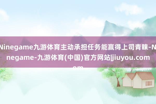 Ninegame九游体育主动承担任务能赢得上司青睐-Ninegame-九游体育(中国)官方网站|jiuyou.com