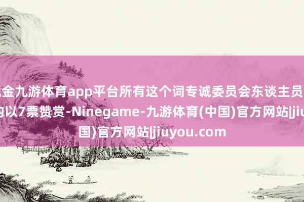现金九游体育app平台所有这个词专诚委员会东谈主员组成的调度均以7票赞赏-Ninegame-九游体育(中国)官方网站|jiuyou.com