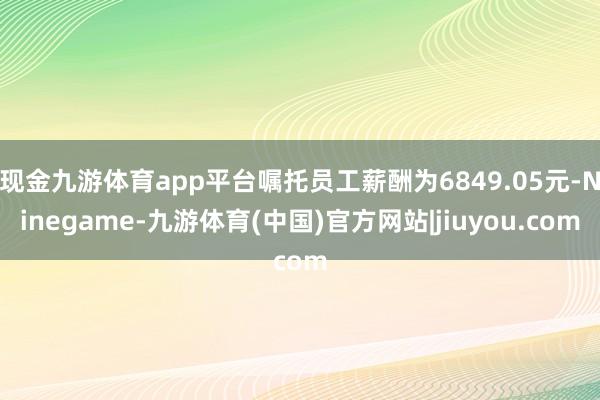 现金九游体育app平台嘱托员工薪酬为6849.05元-Ninegame-九游体育(中国)官方网站|jiuyou.com