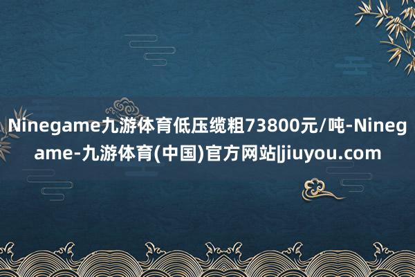 Ninegame九游体育低压缆粗73800元/吨-Ninegame-九游体育(中国)官方网站|jiuyou.com