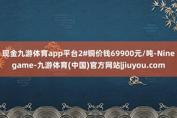 现金九游体育app平台2#铜价钱69900元/吨-Ninegame-九游体育(中国)官方网站|jiuyou.com