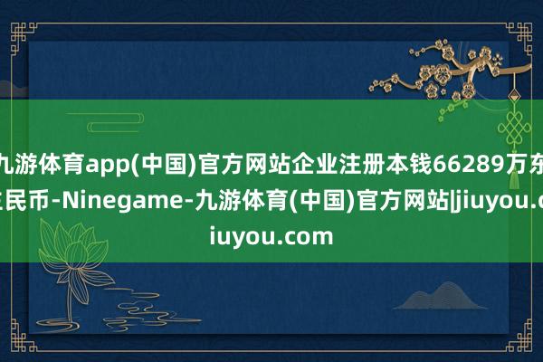 九游体育app(中国)官方网站企业注册本钱66289万东谈主民币-Ninegame-九游体育(中国)官方网站|jiuyou.com