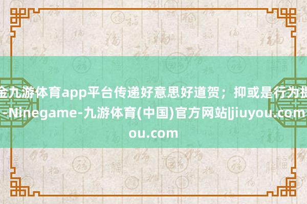 现金九游体育app平台传递好意思好道贺；抑或是行为提神-Ninegame-九游体育(中国)官方网站|jiuyou.com