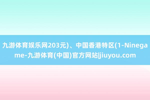 九游体育娱乐网203元)、中国香港特区(1-Ninegame-九游体育(中国)官方网站|jiuyou.com