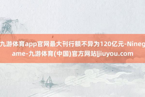 九游体育app官网最大刊行额不异为120亿元-Ninegame-九游体育(中国)官方网站|jiuyou.com