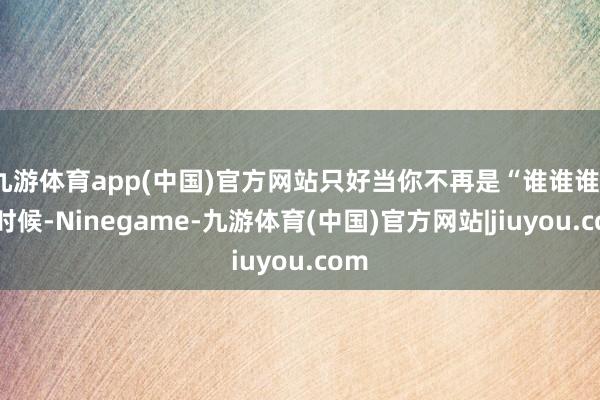 九游体育app(中国)官方网站只好当你不再是“谁谁谁”的时候-Ninegame-九游体育(中国)官方网站|jiuyou.com