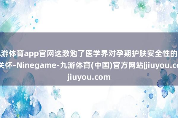 九游体育app官网这激勉了医学界对孕期护肤安全性的高度关怀-Ninegame-九游体育(中国)官方网站|jiuyou.com