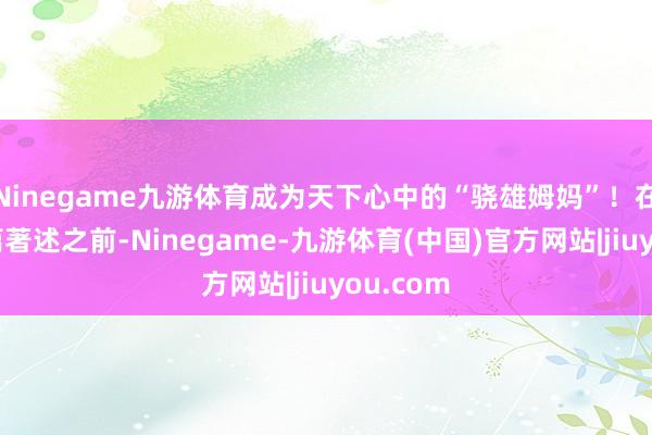 Ninegame九游体育成为天下心中的“骁雄姆妈”！在阅读这篇著述之前-Ninegame-九游体育(中国)官方网站|jiuyou.com