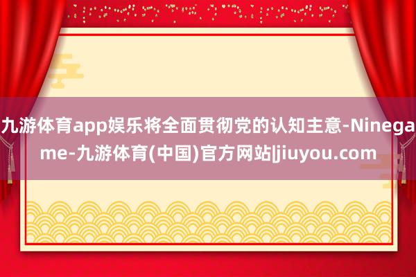 九游体育app娱乐将全面贯彻党的认知主意-Ninegame-九游体育(中国)官方网站|jiuyou.com
