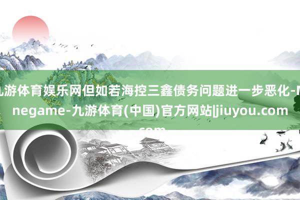 九游体育娱乐网但如若海控三鑫债务问题进一步恶化-Ninegame-九游体育(中国)官方网站|jiuyou.com