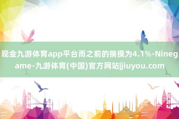 现金九游体育app平台而之前的揣摸为4.1%-Ninegame-九游体育(中国)官方网站|jiuyou.com