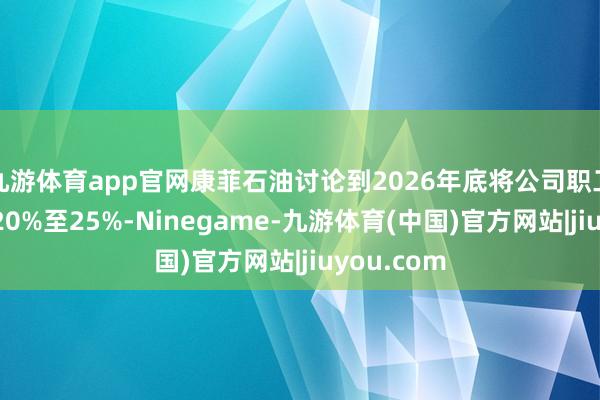 九游体育app官网康菲石油讨论到2026年底将公司职工总额减少20%至25%-Ninegame-九游体育(中国)官方网站|jiuyou.com