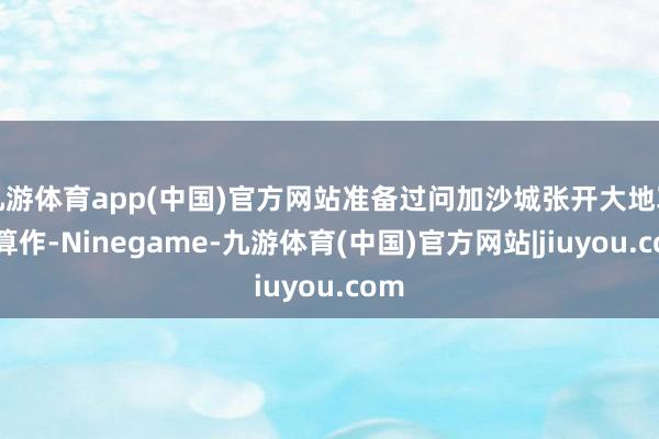 九游体育app(中国)官方网站准备过问加沙城张开大地军事算作-Ninegame-九游体育(中国)官方网站|jiuyou.com