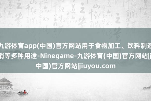 九游体育app(中国)官方网站用于食物加工、饮料制造以及家庭花消等多种用途-Ninegame-九游体育(中国)官方网站|jiuyou.com