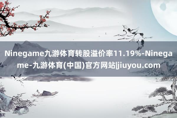 Ninegame九游体育转股溢价率11.19%-Ninegame-九游体育(中国)官方网站|jiuyou.com