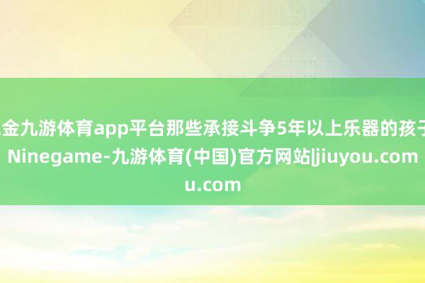 现金九游体育app平台那些承接斗争5年以上乐器的孩子-Ninegame-九游体育(中国)官方网站|jiuyou.com