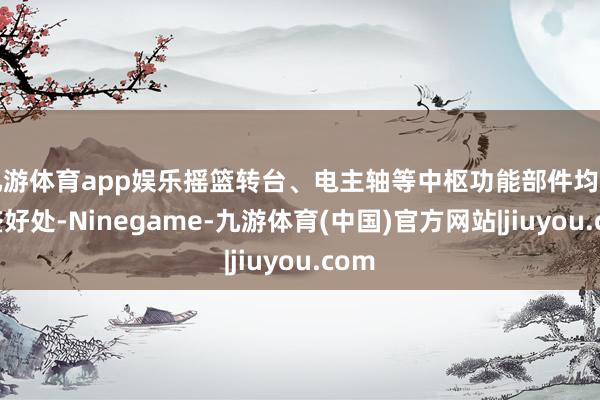 九游体育app娱乐摇篮转台、电主轴等中枢功能部件均由国盛好处-Ninegame-九游体育(中国)官方网站|jiuyou.com