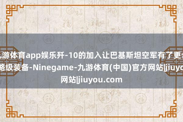 九游体育app娱乐歼-10的加入让巴基斯坦空军有了更合适的策略级装备-Ninegame-九游体育(中国)官方网站|jiuyou.com