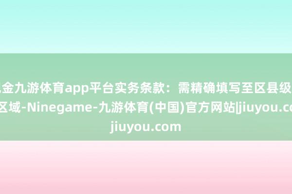 现金九游体育app平台实务条款:需精确填写至区县级行政区域-Ninegame-九游体育(中国)官方网站|jiuyou.com