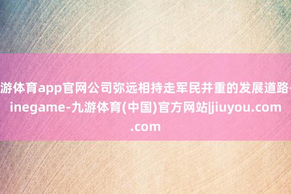 九游体育app官网公司弥远相持走军民并重的发展道路-Ninegame-九游体育(中国)官方网站|jiuyou.com