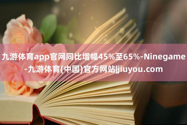 九游体育app官网同比增幅45%至65%-Ninegame-九游体育(中国)官方网站|jiuyou.com