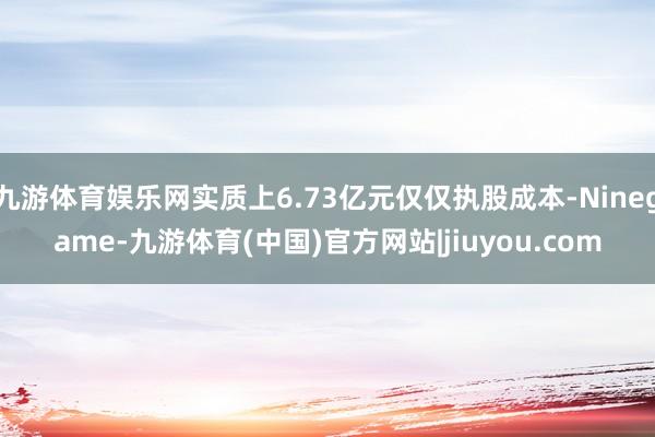 九游体育娱乐网实质上6.73亿元仅仅执股成本-Ninegame-九游体育(中国)官方网站|jiuyou.com