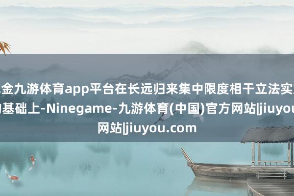现金九游体育app平台在长远归来集中限度相干立法实施教诲的基础上-Ninegame-九游体育(中国)官方网站|jiuyou.com