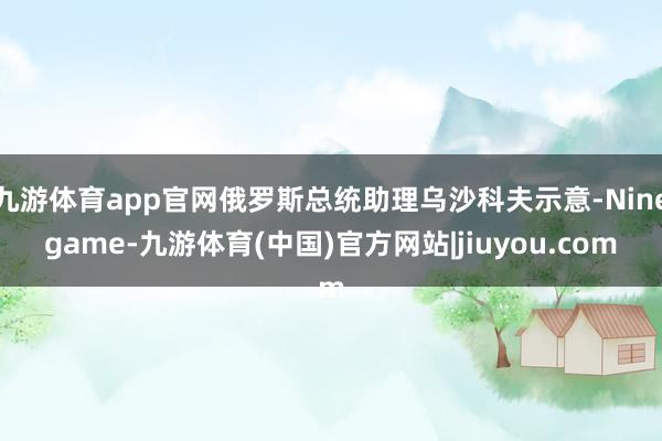 九游体育app官网俄罗斯总统助理乌沙科夫示意-Ninegame-九游体育(中国)官方网站|jiuyou.com