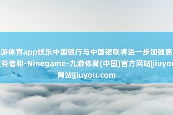 九游体育app娱乐中国银行与中国银联将进一步加强离境退税业务谐和-Ninegame-九游体育(中国)官方网站|jiuyou.com